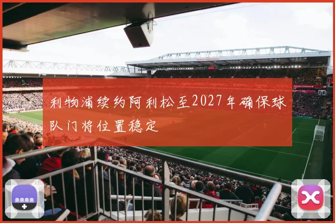 利物浦续约阿利松至2027年确保球队门将位置稳定