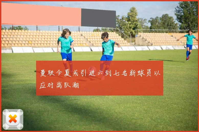 曼联今夏或引进六到七名新球员以应对离队潮